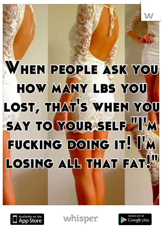 When people ask you how many lbs you lost, that's when you say to your self "I'm fucking doing it! I'm losing all that fat!"