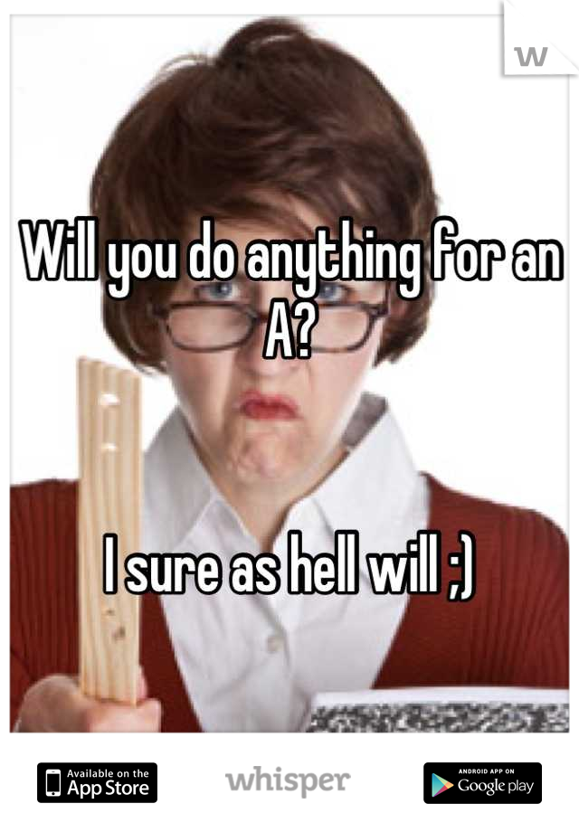 Will you do anything for an A? 


I sure as hell will ;)