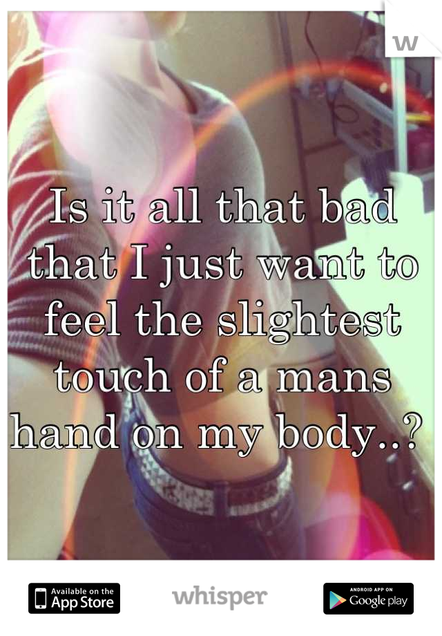Is it all that bad that I just want to feel the slightest touch of a mans hand on my body..? 
