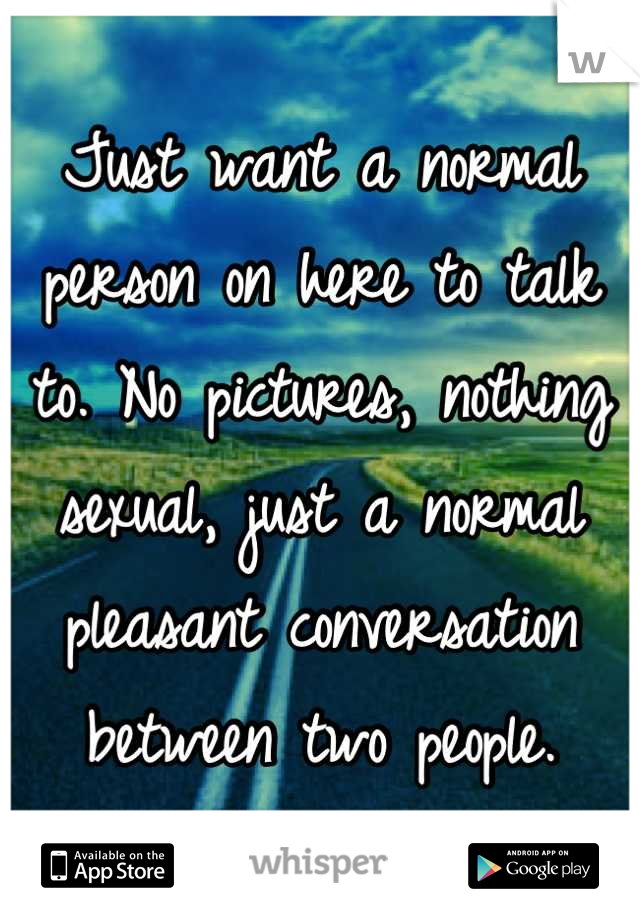 Just want a normal person on here to talk to. No pictures, nothing sexual, just a normal pleasant conversation between two people.