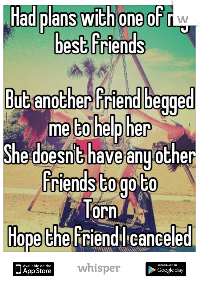 Had plans with one of my best friends 

But another friend begged me to help her
She doesn't have any other friends to go to
Torn
Hope the friend I canceled on understands 
Either way I feel bad 