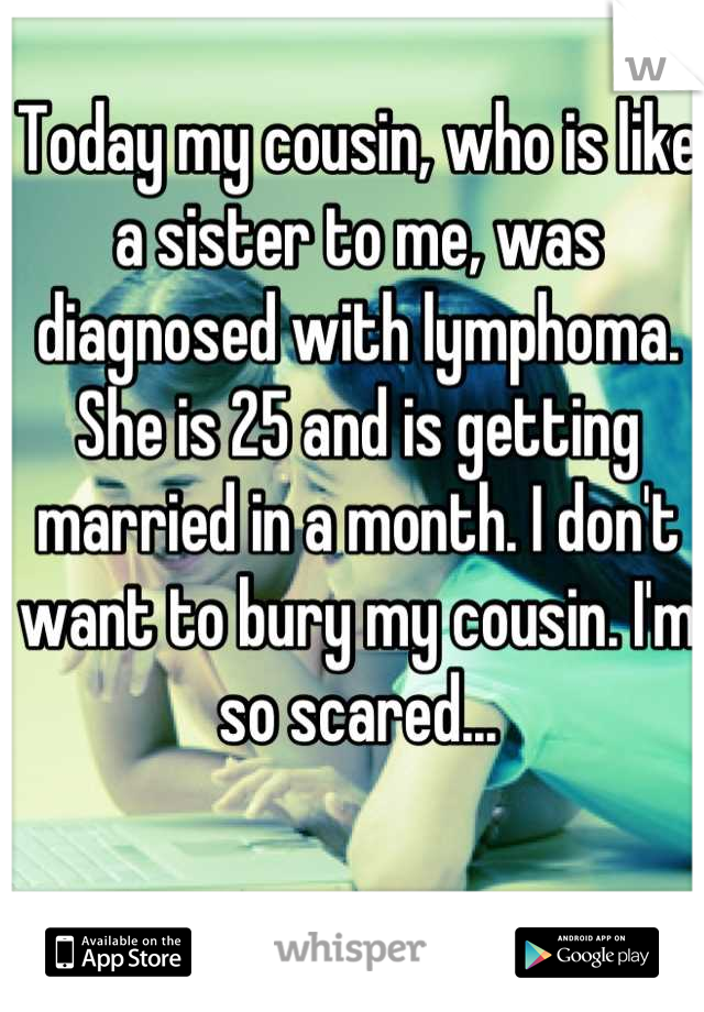 Today my cousin, who is like a sister to me, was diagnosed with lymphoma. She is 25 and is getting married in a month. I don't want to bury my cousin. I'm so scared...