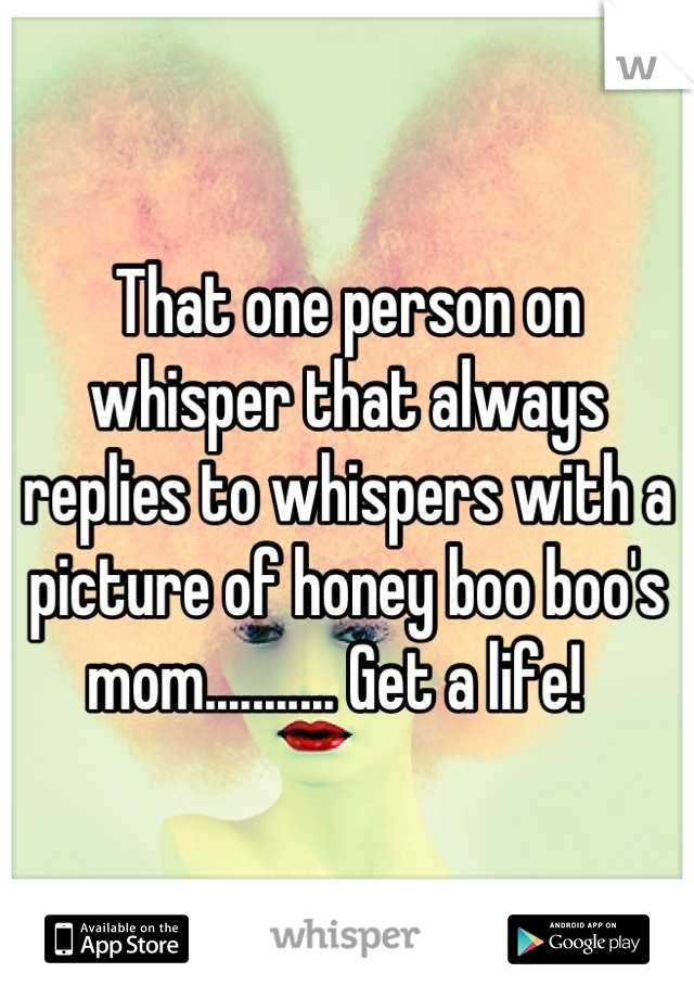 That one person on whisper that always replies to whispers with a picture of honey boo boo's mom........... Get a life!  