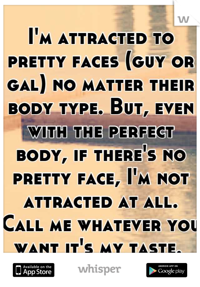 I'm attracted to pretty faces (guy or gal) no matter their body type. But, even with the perfect body, if there's no pretty face, I'm not attracted at all. 
Call me whatever you want it's my taste. 
