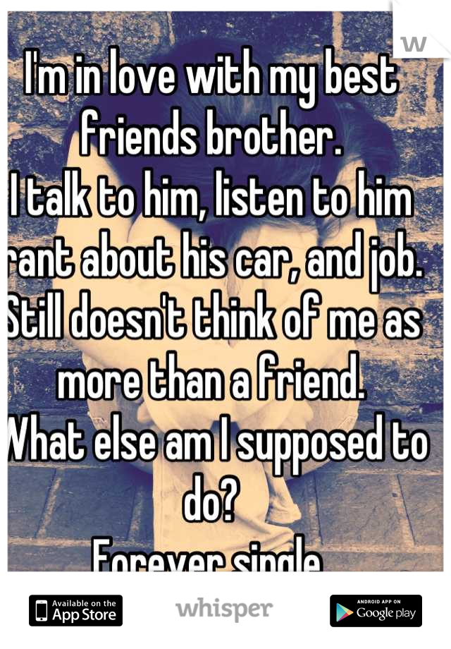 I'm in love with my best friends brother.
I talk to him, listen to him rant about his car, and job. 
Still doesn't think of me as more than a friend.
What else am I supposed to do?
Forever single 