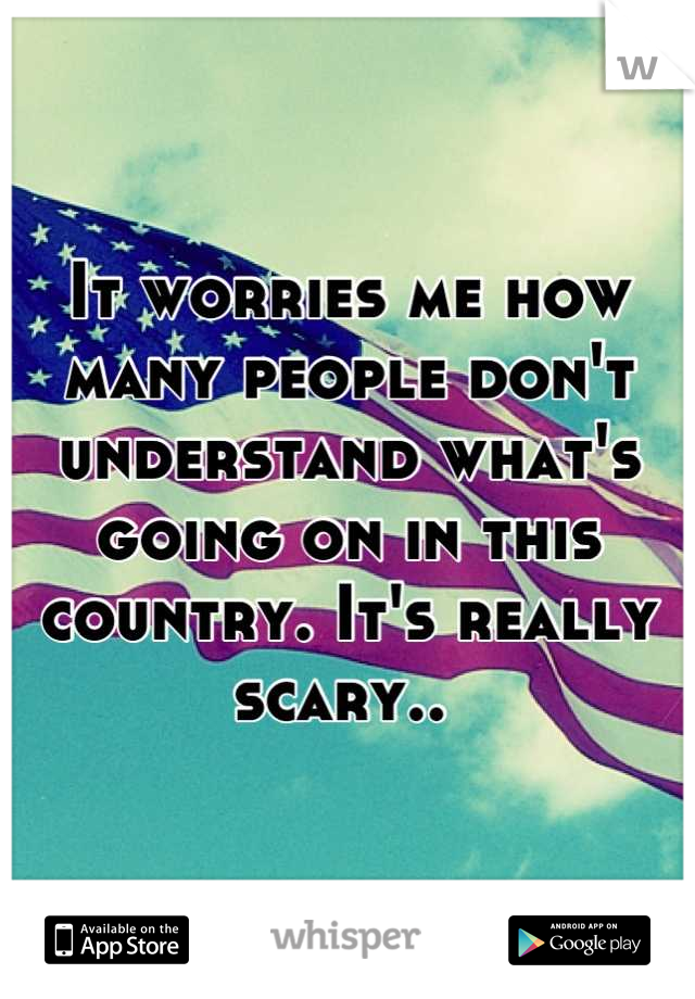 It worries me how many people don't understand what's going on in this country. It's really scary.. 