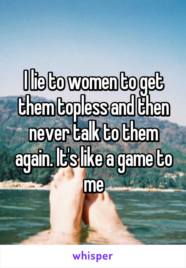 I lie to women to get them topless and then never talk to them again. It's like a game to me