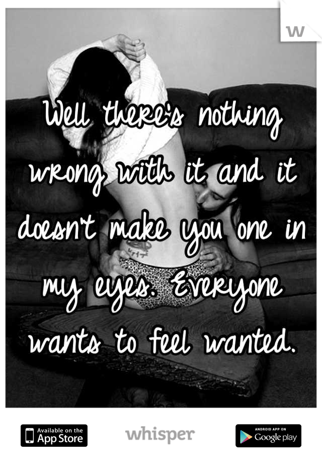 Well there's nothing wrong with it and it doesn't make you one in my eyes. Everyone wants to feel wanted.