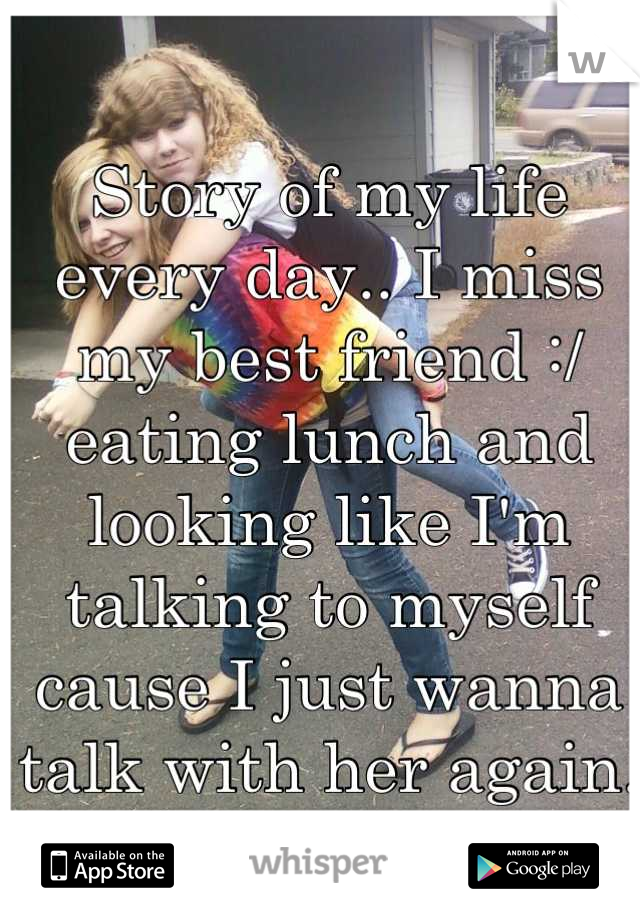 Story of my life every day.. I miss my best friend :/ eating lunch and looking like I'm talking to myself cause I just wanna talk with her again. *sigh*