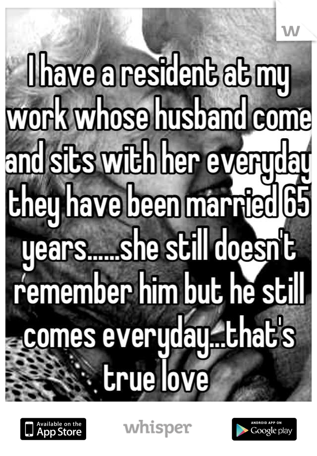 I have a resident at my work whose husband come and sits with her everyday they have been married 65 years......she still doesn't remember him but he still comes everyday...that's true love 