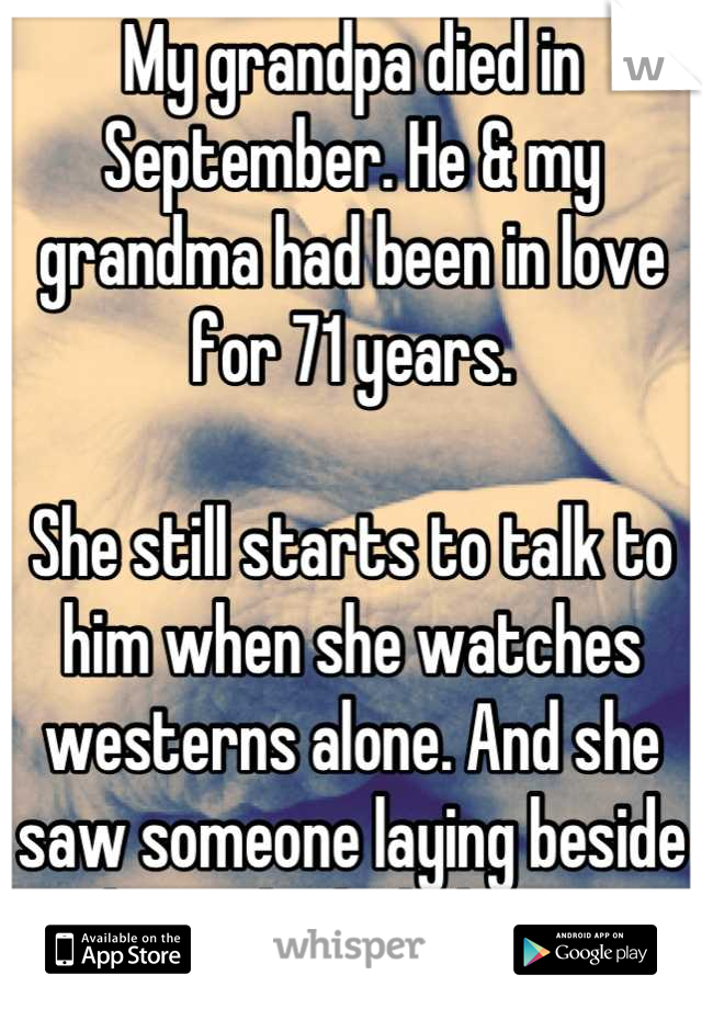My grandpa died in September. He & my grandma had been in love for 71 years. 

She still starts to talk to him when she watches westerns alone. And she saw someone laying beside her in bed. I believe. 