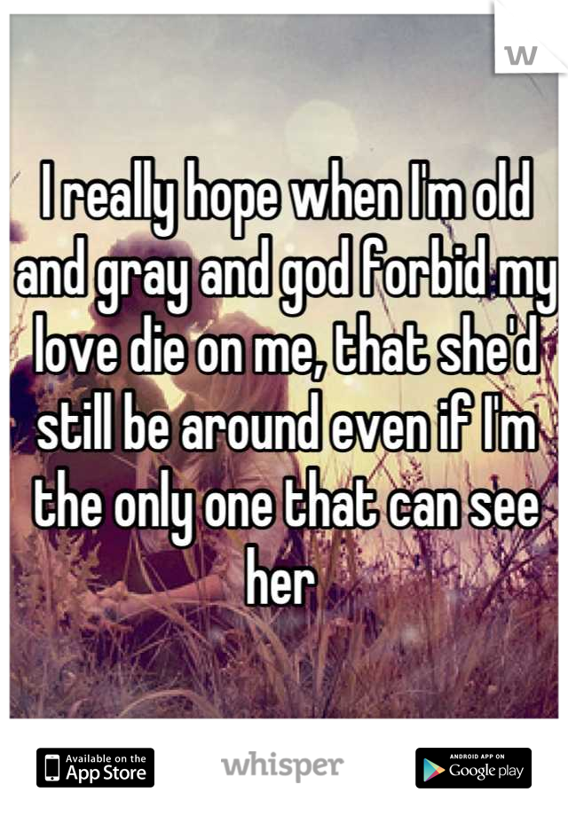 I really hope when I'm old and gray and god forbid my love die on me, that she'd still be around even if I'm the only one that can see her 