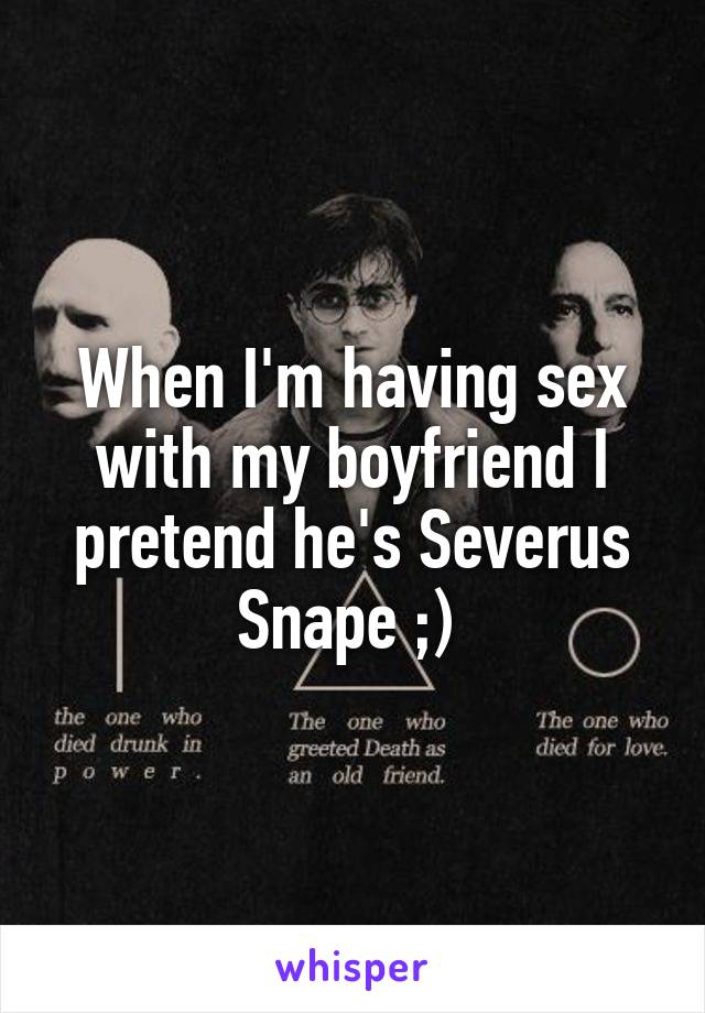 When I'm having sex with my boyfriend I pretend he's Severus Snape ;) 