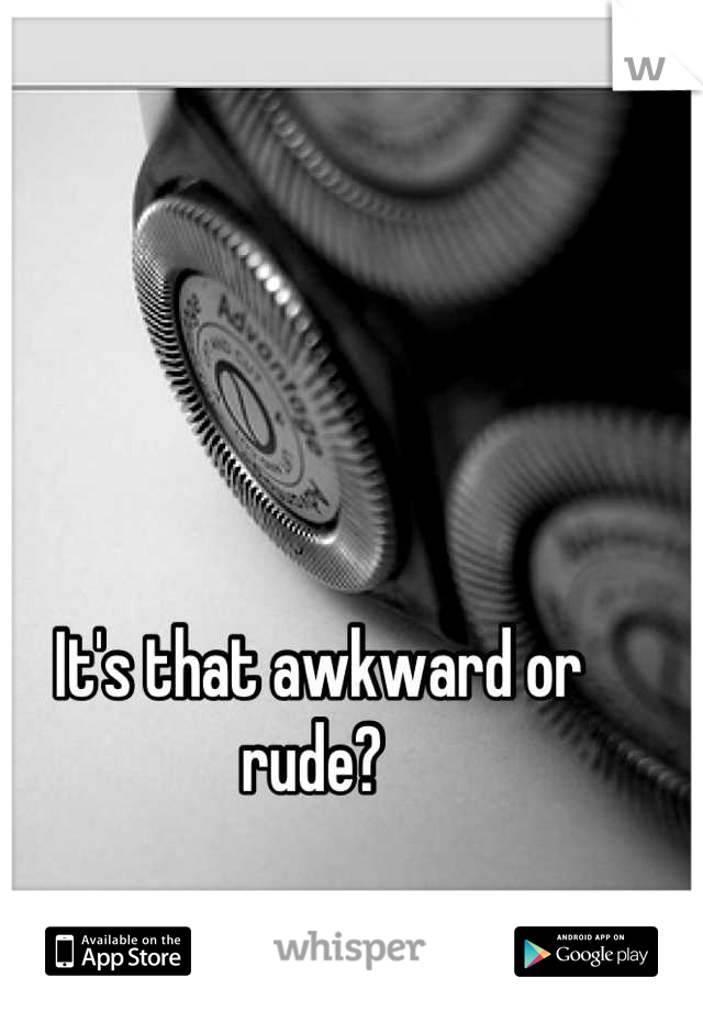 It's that awkward or rude? 