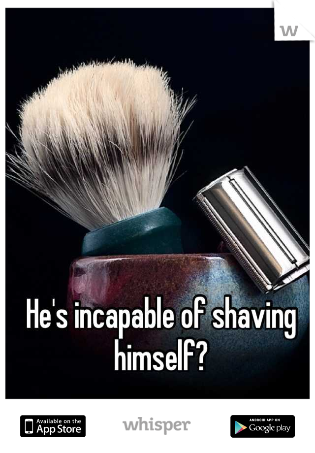 He's incapable of shaving himself?