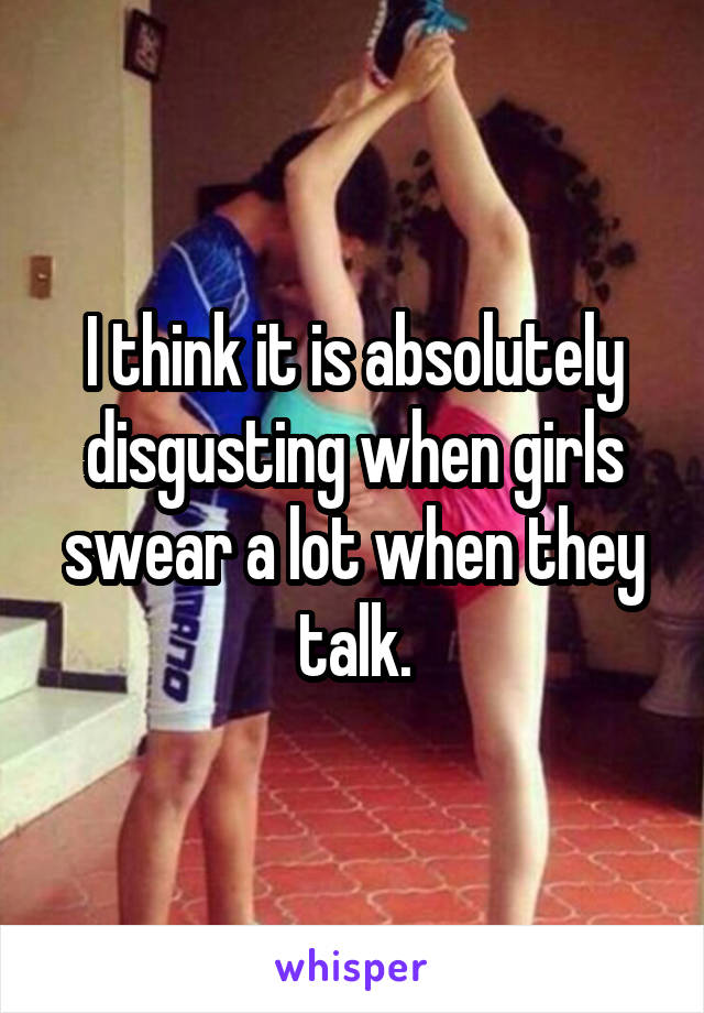 I think it is absolutely disgusting when girls swear a lot when they talk.