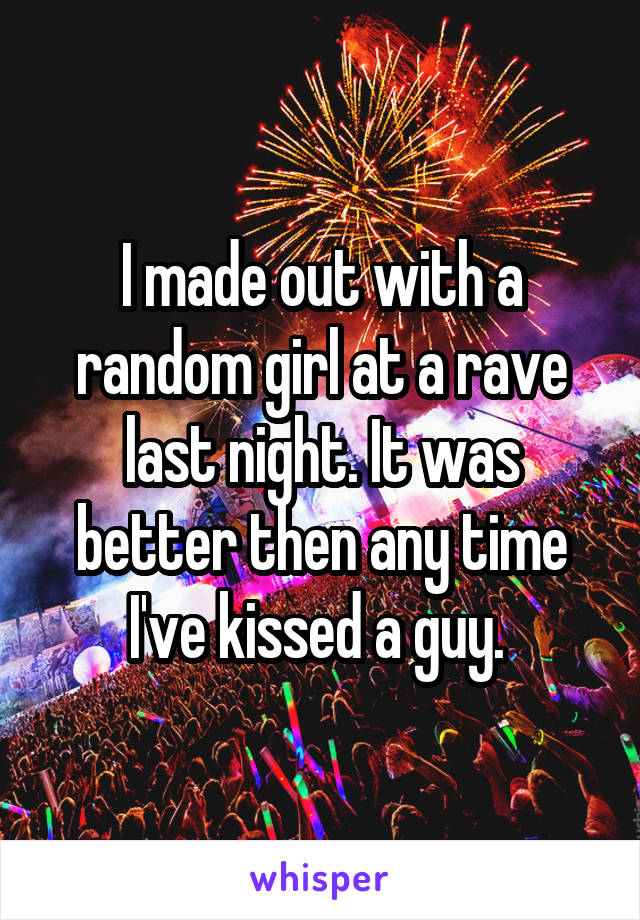 I made out with a random girl at a rave last night. It was better then any time I've kissed a guy. 