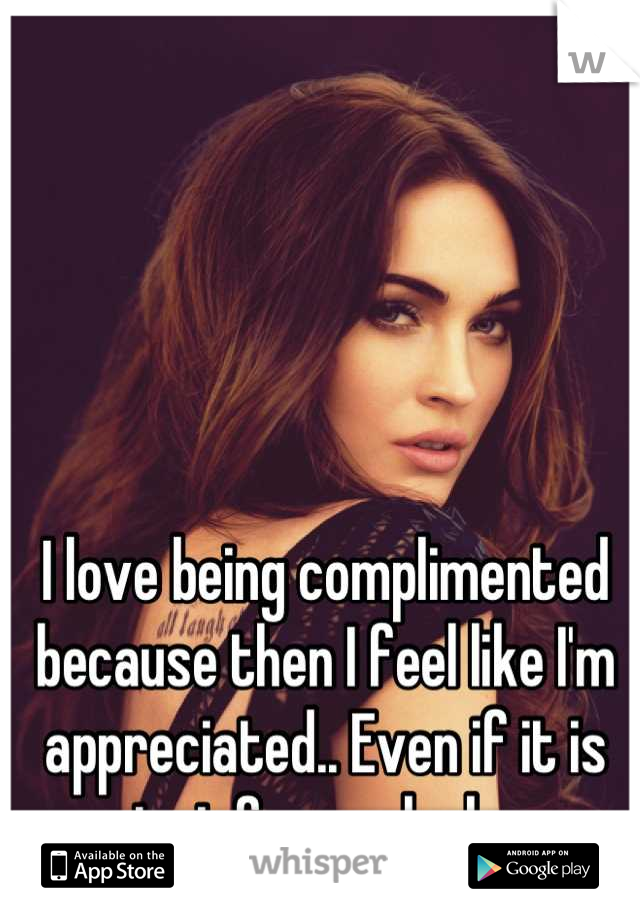 I love being complimented because then I feel like I'm appreciated.. Even if it is just for my looks