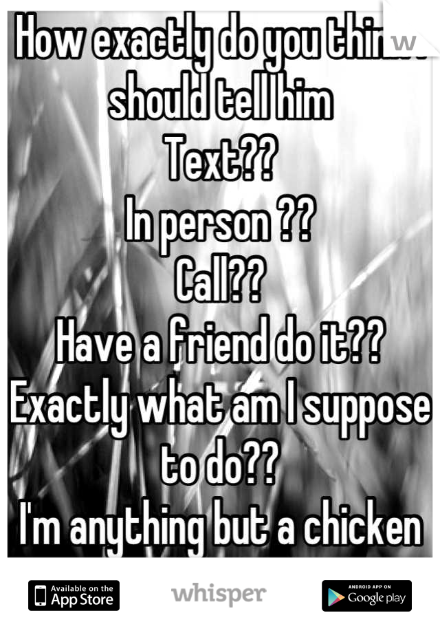 How exactly do you think I should tell him 
Text??
In person ??
Call?? 
Have a friend do it??
Exactly what am I suppose to do??
I'm anything but a chicken shit!!.....