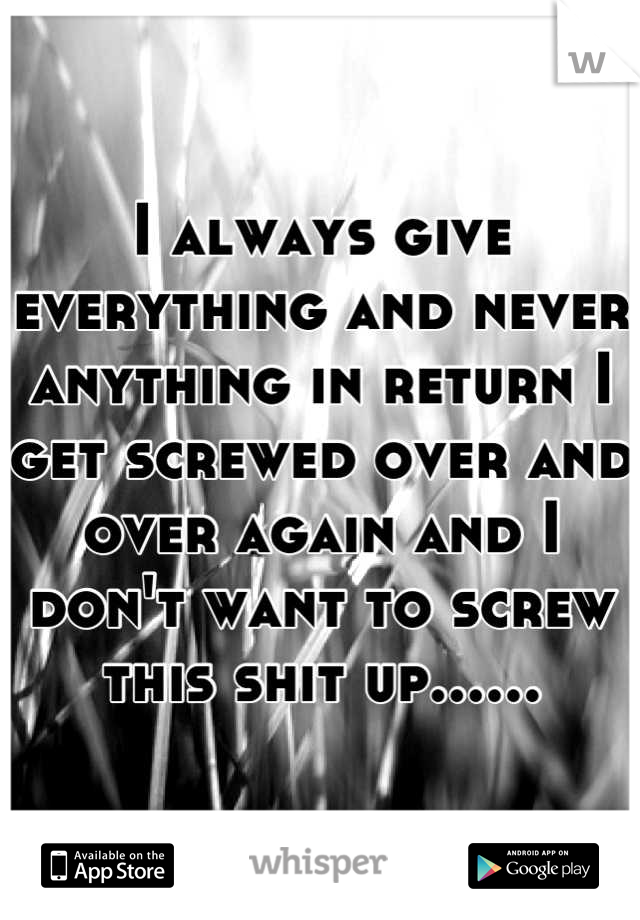 I always give everything and never anything in return I get screwed over and over again and I don't want to screw this shit up......