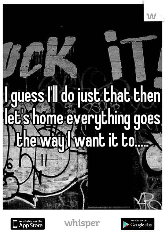 I guess I'll do just that then let's home everything goes the way I want it to.....