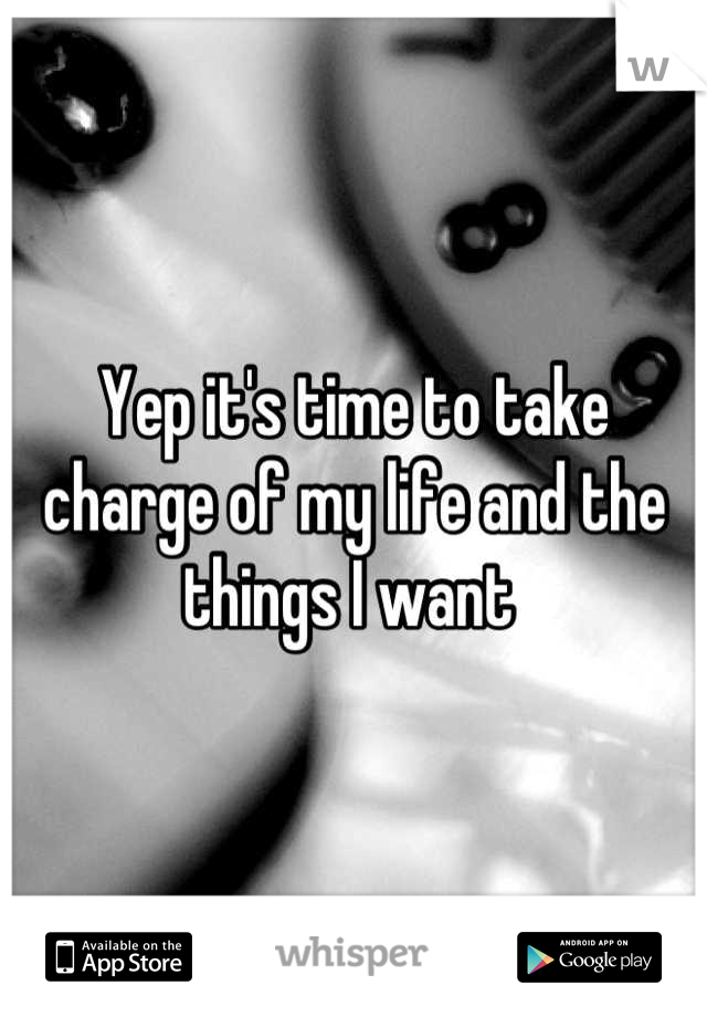 Yep it's time to take charge of my life and the things I want 