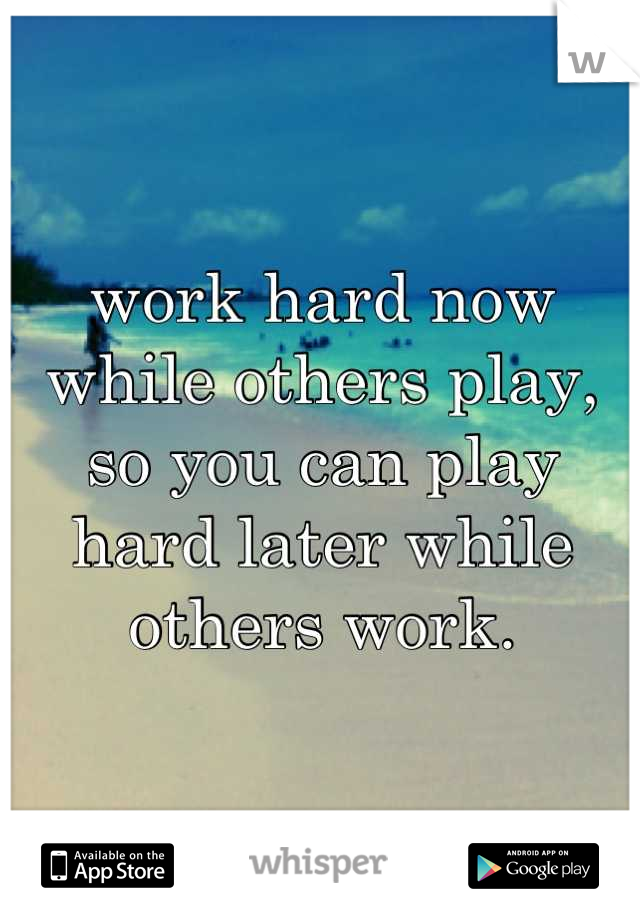 work hard now while others play,
so you can play hard later while others work.