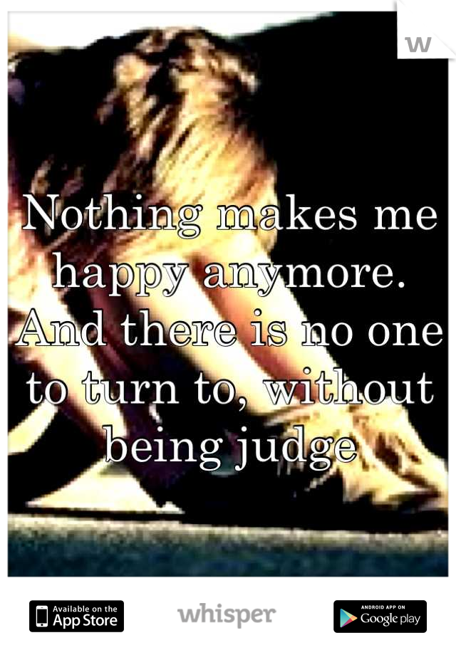 Nothing makes me happy anymore. And there is no one to turn to, without being judge