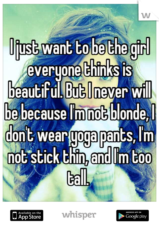 I just want to be the girl everyone thinks is beautiful. But I never will be because I'm not blonde, I don't wear yoga pants, I'm not stick thin, and I'm too tall. 