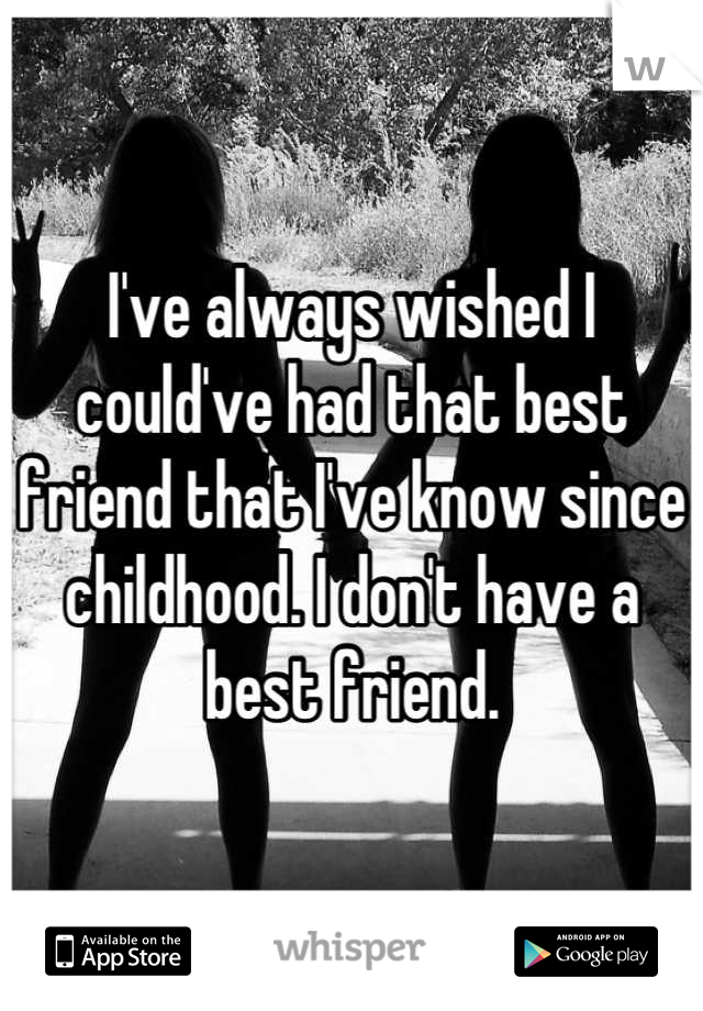 I've always wished I could've had that best friend that I've know since childhood. I don't have a best friend.