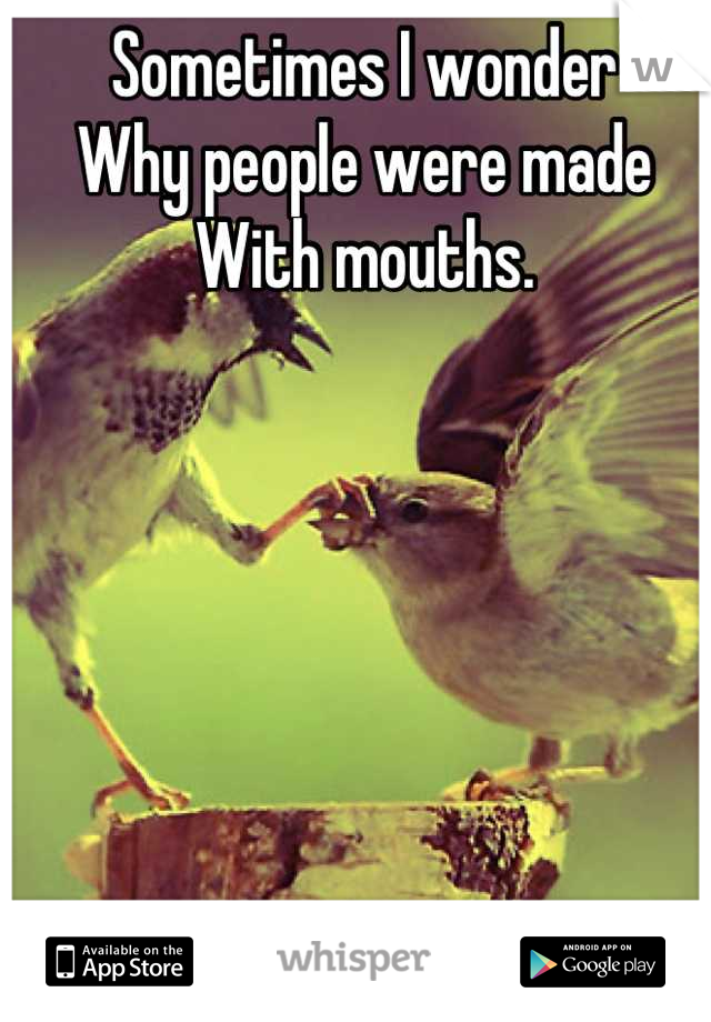 Sometimes I wonder
Why people were made
With mouths.