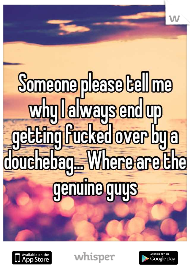 Someone please tell me why I always end up getting fucked over by a douchebag... Where are the genuine guys