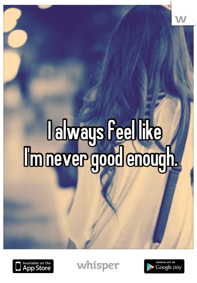 I always feel like 
I'm never good enough.  
