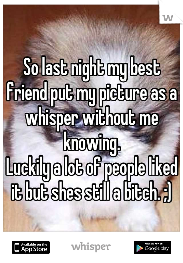 So last night my best friend put my picture as a whisper without me knowing. 
Luckily a lot of people liked it but shes still a bitch. ;)