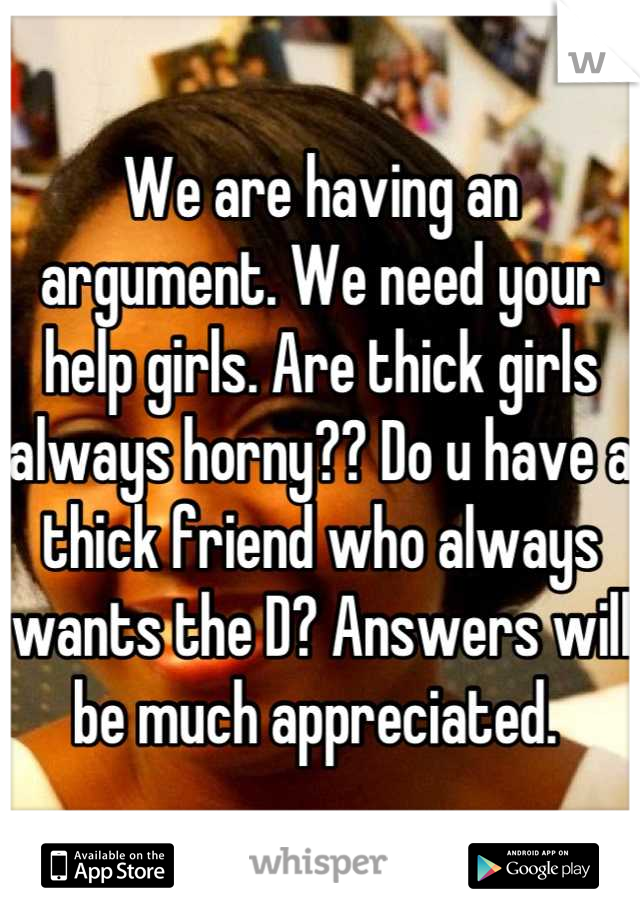 We are having an argument. We need your help girls. Are thick girls always horny?? Do u have a thick friend who always wants the D? Answers will be much appreciated. 