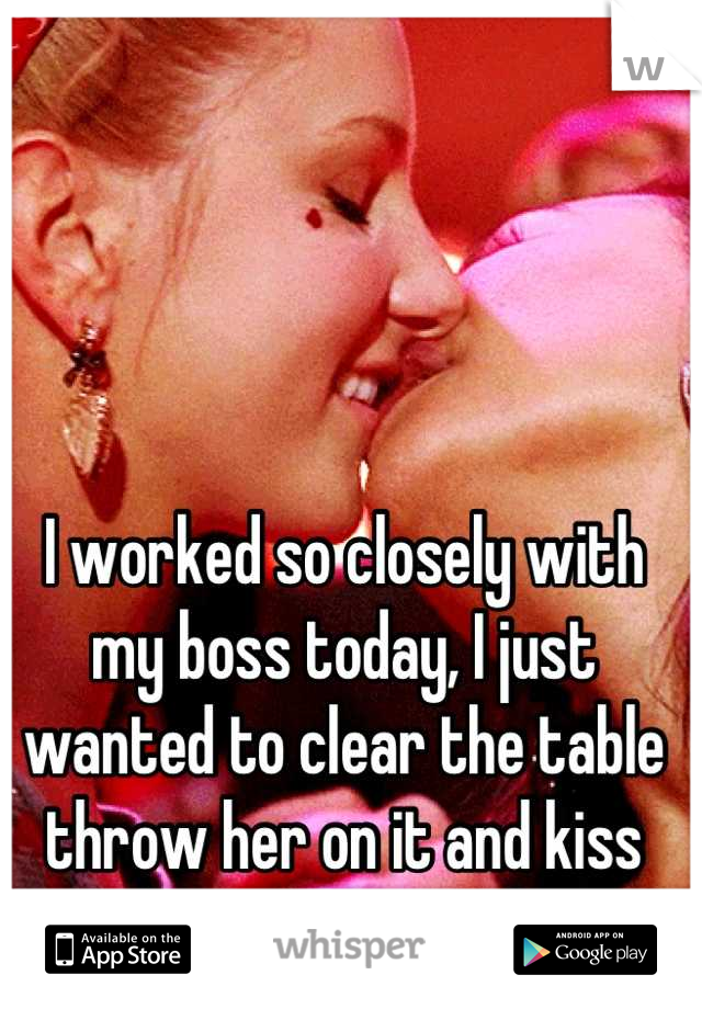 I worked so closely with my boss today, I just wanted to clear the table throw her on it and kiss her passionately