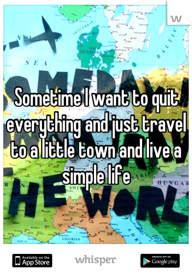 Sometime I want to quit everything and just travel to a little town and live a simple life