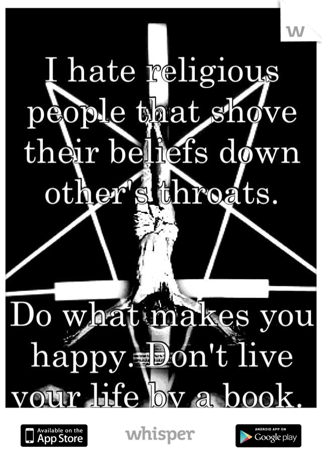 I hate religious people that shove their beliefs down other's throats.


Do what makes you happy. Don't live your life by a book. 