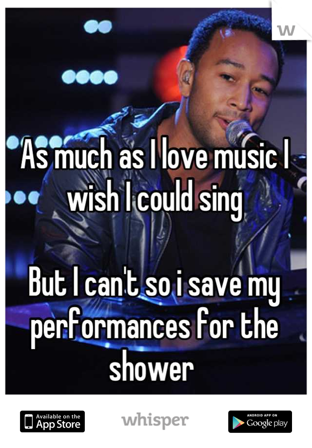 As much as I love music I wish I could sing 

But I can't so i save my performances for the shower 