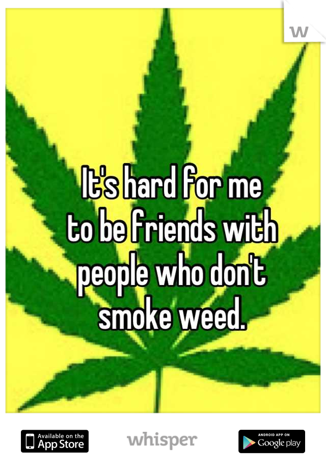 It's hard for me
to be friends with 
people who don't
smoke weed.