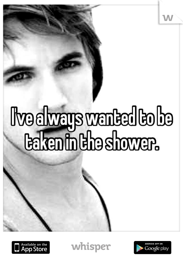 I've always wanted to be taken in the shower.