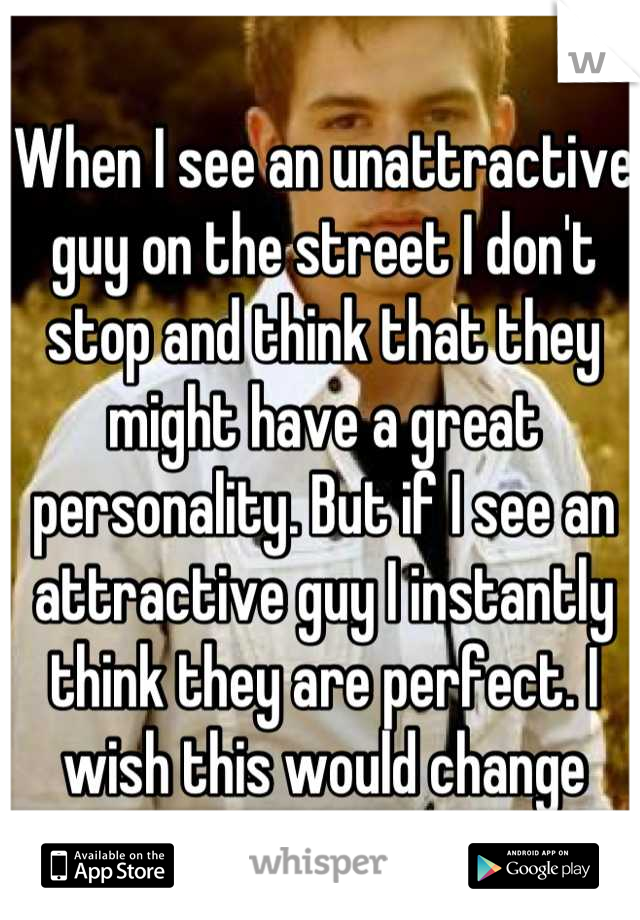 When I see an unattractive guy on the street I don't stop and think that they might have a great personality. But if I see an attractive guy I instantly think they are perfect. I wish this would change