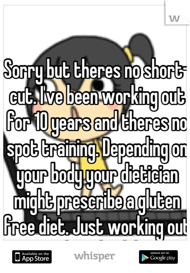 Sorry but theres no short-cut. I've been working out for 10 years and theres no spot training. Depending on your body your dietician might prescribe a gluten free diet. Just working out and eat healthy
