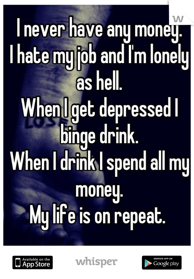 I never have any money. 
I hate my job and I'm lonely as hell. 
When I get depressed I binge drink. 
When I drink I spend all my money. 
My life is on repeat. 