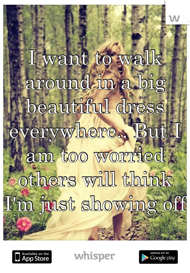 I want to walk around in a big beautiful dress everywhere.. But I am too worried others will think I'm just showing off
