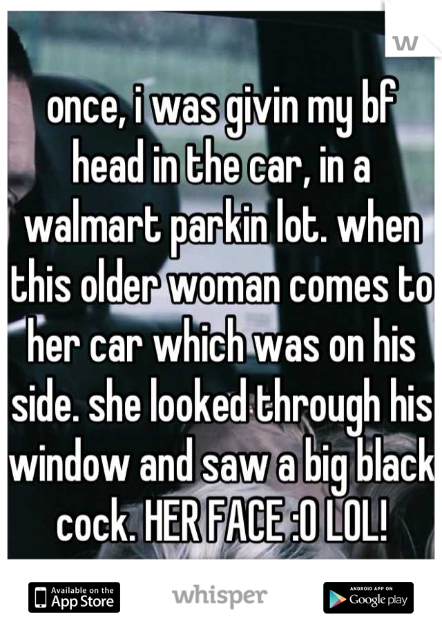 once, i was givin my bf head in the car, in a walmart parkin lot. when this older woman comes to her car which was on his side. she looked through his window and saw a big black cock. HER FACE :O LOL!