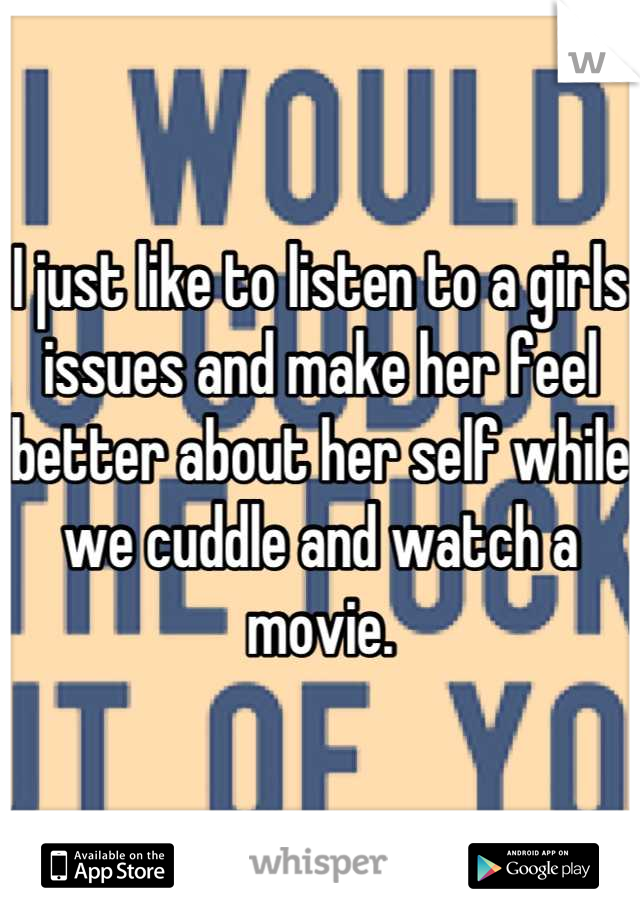 I just like to listen to a girls issues and make her feel better about her self while we cuddle and watch a movie.