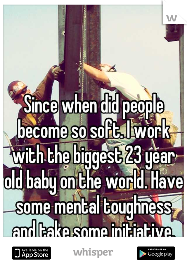 Since when did people become so soft. I work with the biggest 23 year old baby on the world. Have some mental toughness and take some initiative.