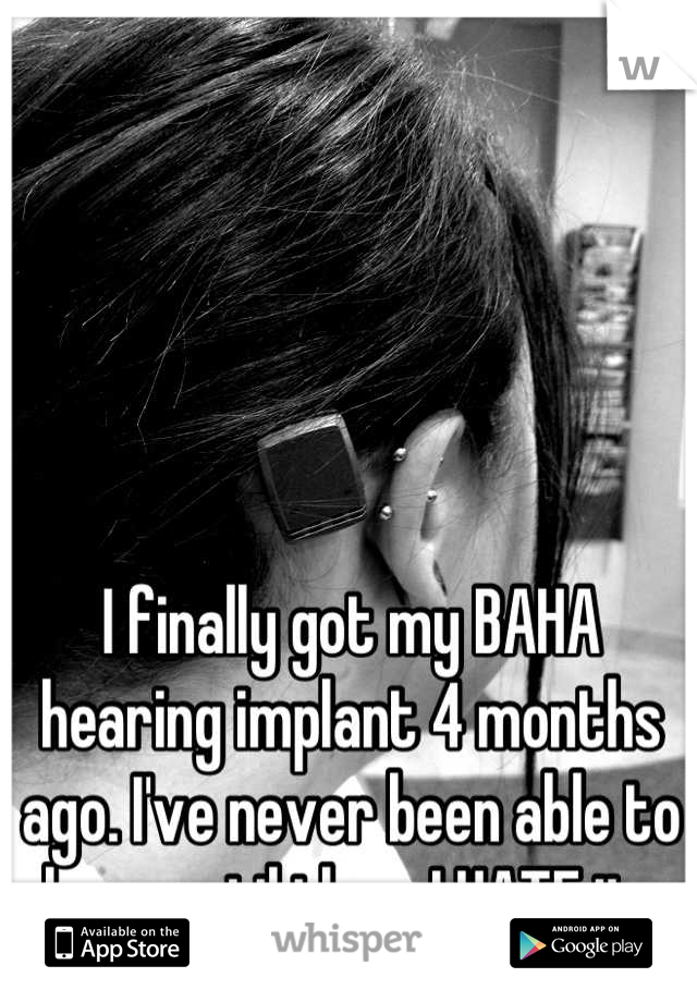 I finally got my BAHA hearing implant 4 months ago. I've never been able to hear until then. I HATE it. 