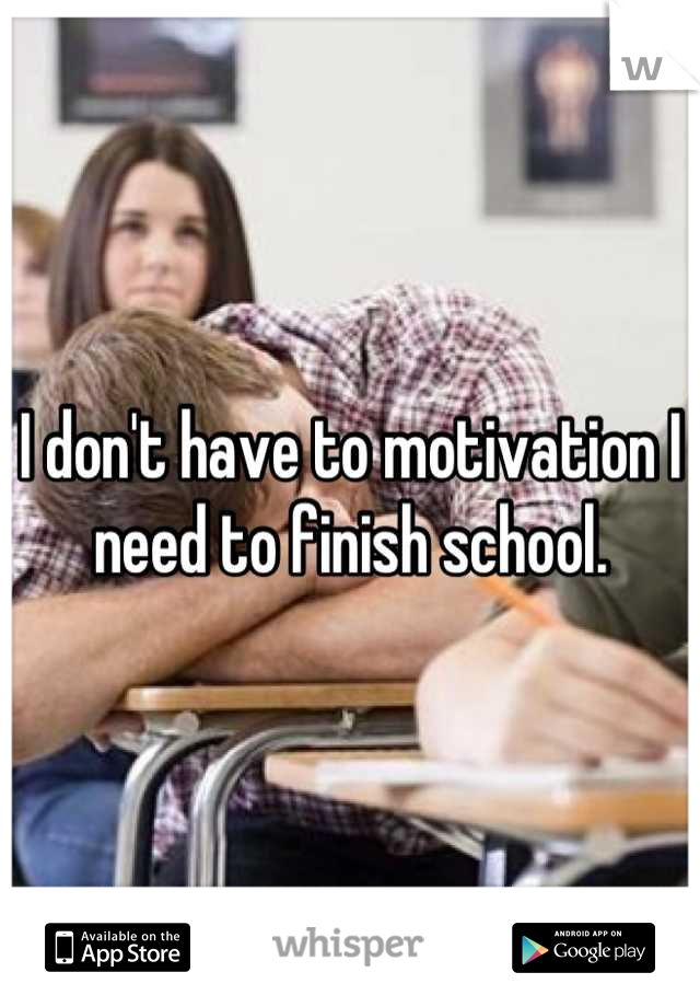 I don't have to motivation I need to finish school.